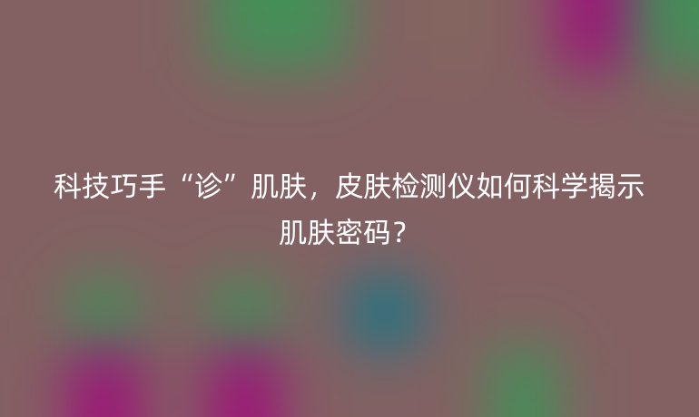 科技巧手“診”肌膚，皮膚檢測儀如何科學揭示肌膚密碼？