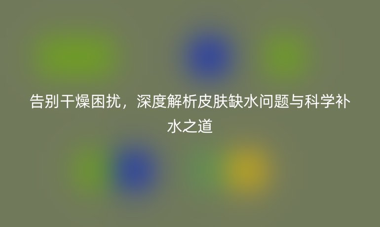 告別干燥困擾，深度解析皮膚缺水問題與科學補水之道