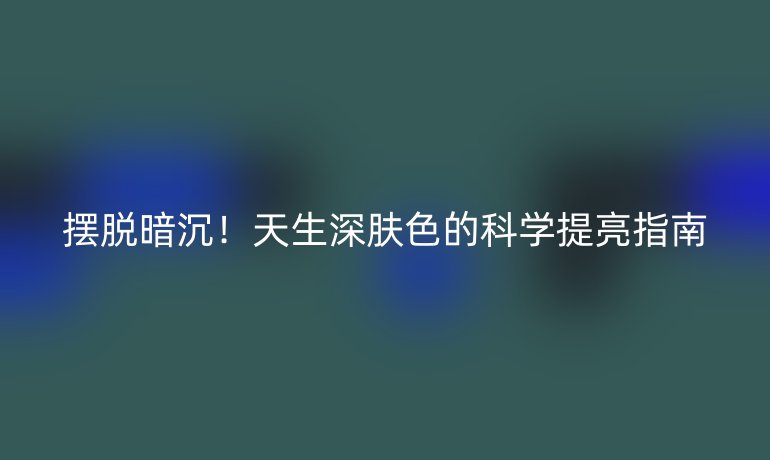 擺脫暗沉！天生深膚色的科學(xué)提亮指南