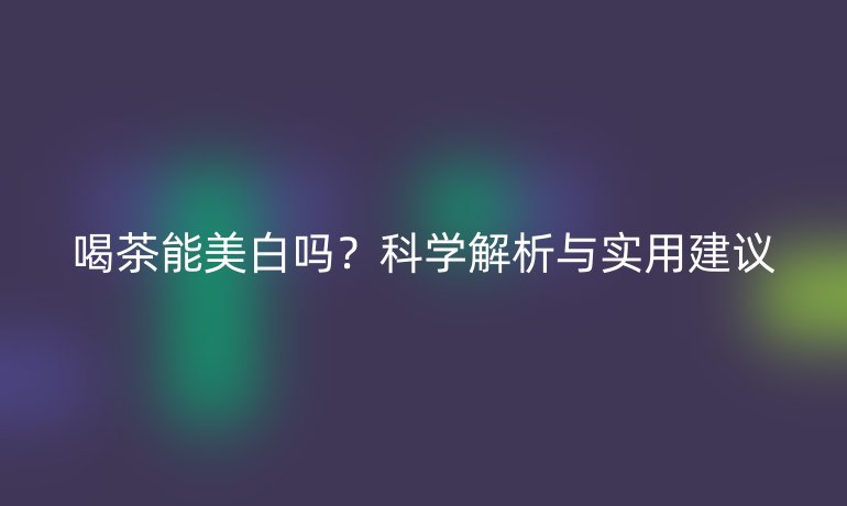 喝茶能美白嗎?科學(xué)解析與實用建議