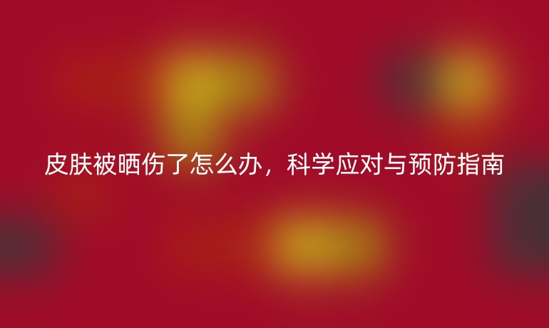 皮膚被曬傷了怎么辦,科學(xué)應(yīng)對與預(yù)防指南