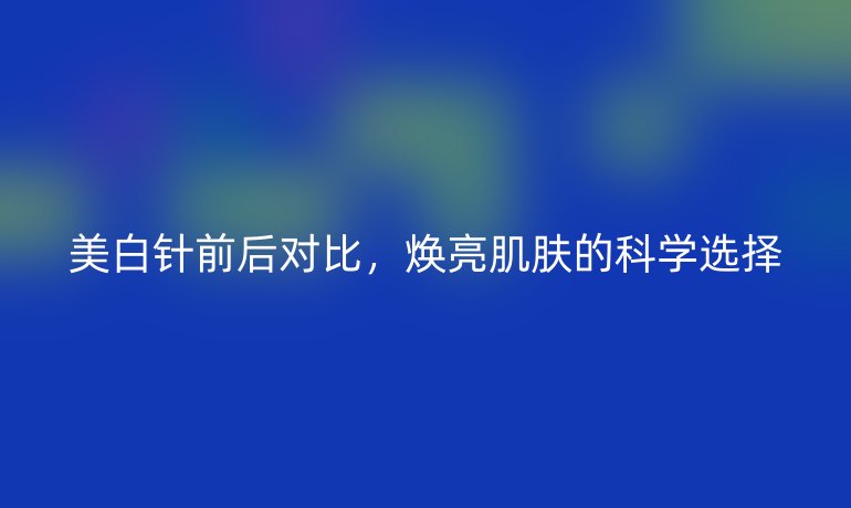 美白針前后對比，煥亮肌膚的科學(xué)選擇