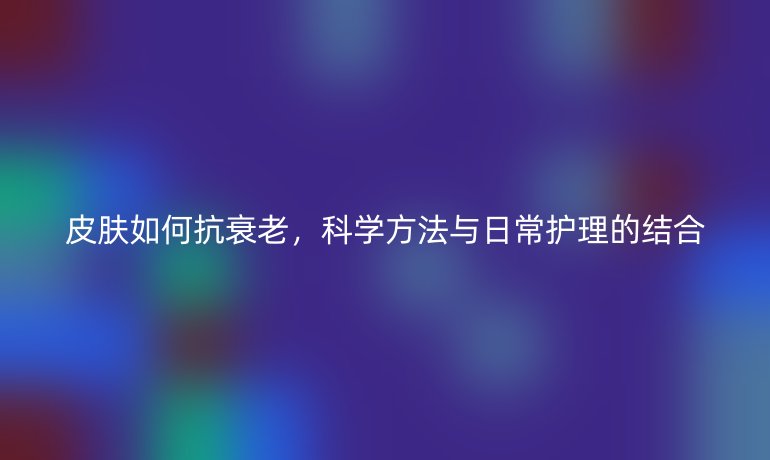皮膚如何抗衰老，科學(xué)方法與日常護(hù)理的結(jié)合
