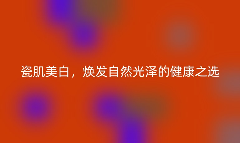 瓷肌美白，煥發(fā)自然光澤的健康之選