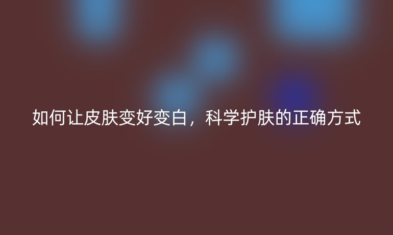 如何讓皮膚變好變白,科學護膚的正確方式