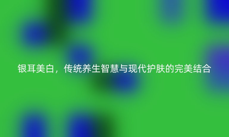 銀耳美白，傳統(tǒng)養(yǎng)生智慧與現(xiàn)代護膚的完美結合