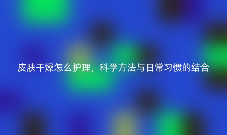 皮膚干燥怎么護理，科學方法與日常習慣的結合