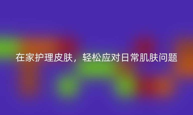 在家護理皮膚，輕松應(yīng)對日常肌膚問題
