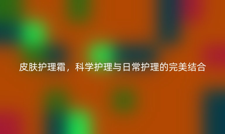 皮膚護(hù)理霜，科學(xué)護(hù)理與日常護(hù)理的完美結(jié)合