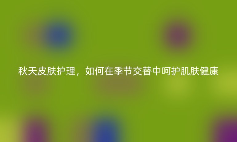 秋天皮膚護理，如何在季節(jié)交替中呵護肌膚健康