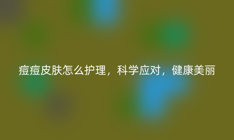 痘痘皮膚怎么護理，科學應對，健康美麗
