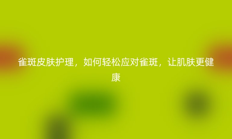 雀斑皮膚護(hù)理，如何輕松應(yīng)對(duì)雀斑，讓肌膚更健康