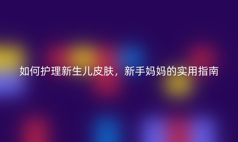 如何護理新生兒皮膚，新手媽媽的實用指南