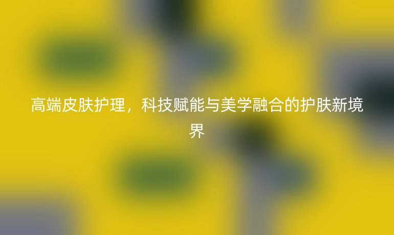 高端皮膚護理，科技賦能與美學(xué)融合的護膚新境界