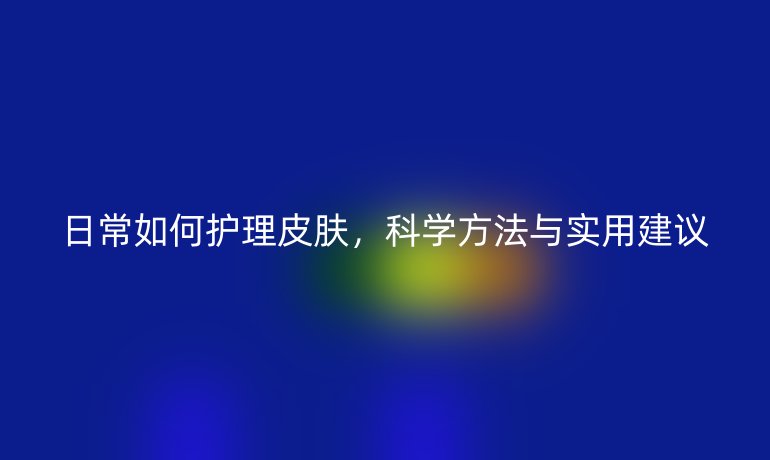 日常如何護(hù)理皮膚，科學(xué)方法與實(shí)用建議