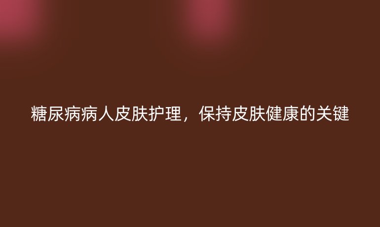 糖尿病病人皮膚護理，保持皮膚健康的關鍵