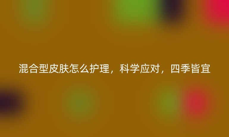 混合型皮膚怎么護理，科學應對，四季皆宜
